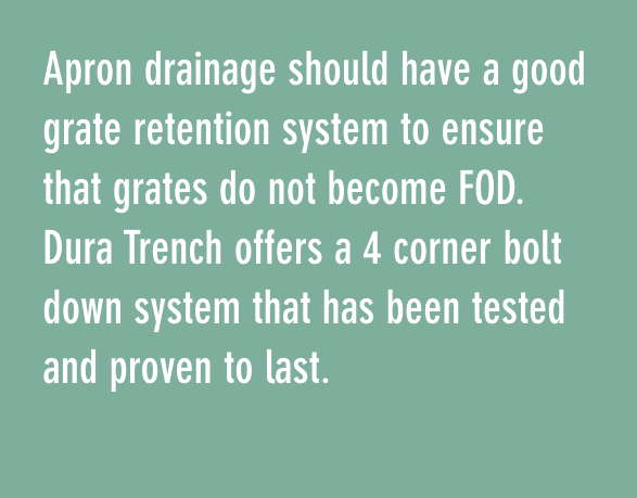Apron drainage should have a good grate retention system to ensure that grates do not become FOD. Dura Trench offers a 4 corner bolt down system that has been tested and proven to last.