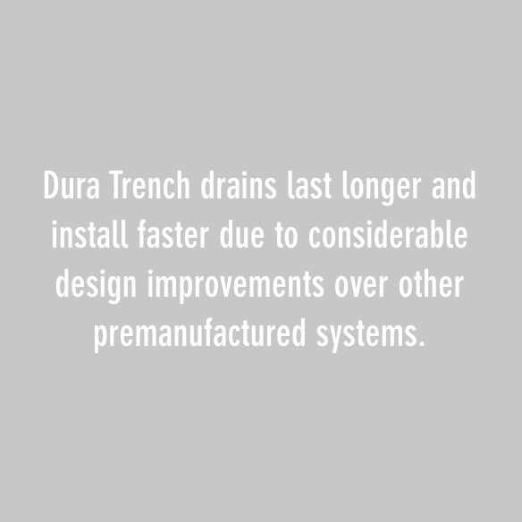 Dura Trench drains last longer and install faster due to considerable design improvements over other premanufactured systems.