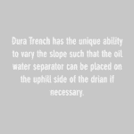dura trench has the unique ability to vary the slop such that the oil water separator can be place on the uphill side of the drain if necessary