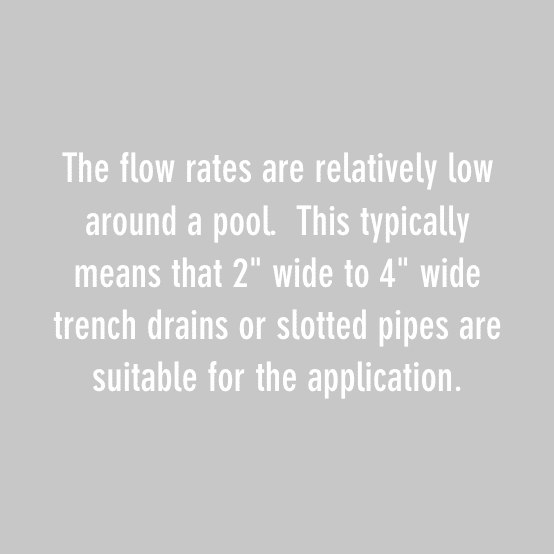 The flow rates are relatively low around a pool. This typically means that 2" wide to 4" wide trench drains or slotted pipes are suitable for the application.