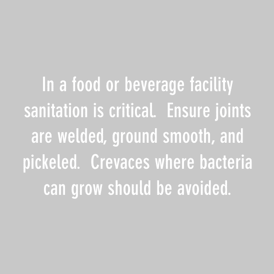 In a food or beverage facility sanitation is critical. Ensure joints are welded, ground smooth, and pickeled. Crevaces where bacteria can grow should be avoided.