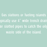 gas stations or fueling islands typically use 4" wide trench drains or slotted pipes to catch the oily waste side of the island