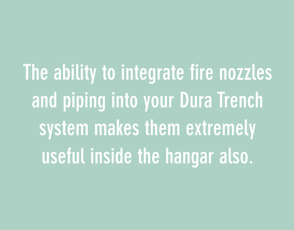 The ability to integrate fire nozzles and piping into your Dura Trench system makes them extremely useful inside the hangar also.
