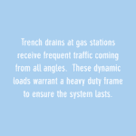 trench drains at gas stations receive frequen traffic coming from all angles. these dynamic loads warrant a heavy duty frame to ensure the system lasts