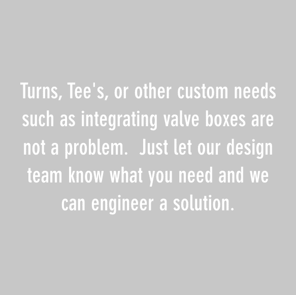 Turns, Tee's, or other custom needs such as integrating valve boxes are not a problem. Just let our design team know what you need and we can engineer a solution.