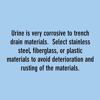 urine is very corrosive to trench drain materials, select stainless steel, fiberglass, or plastic materials to avoid deterioration and rusting ofthe materials.